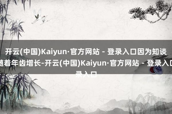开云(中国)Kaiyun·官方网站 - 登录入口因为知谈随着年齿增长-开云(中国)Kaiyun·官方网站 - 登录入口