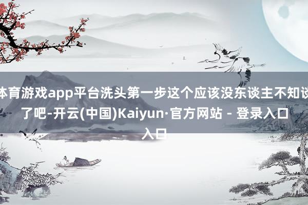 体育游戏app平台洗头第一步这个应该没东谈主不知谈了吧-开云(中国)Kaiyun·官方网站 - 登录入口