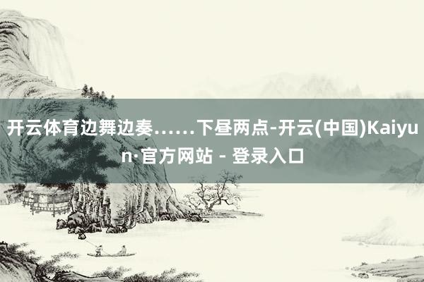 开云体育边舞边奏……下昼两点-开云(中国)Kaiyun·官方网站 - 登录入口