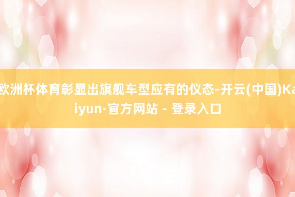 欧洲杯体育彰显出旗舰车型应有的仪态-开云(中国)Kaiyun·官方网站 - 登录入口