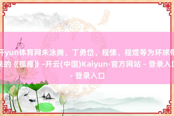 开yun体育网朱泳腾、丁勇岱、程愫、程煜等为环球带来的《孤雁》-开云(中国)Kaiyun·官方网站 - 登录入口