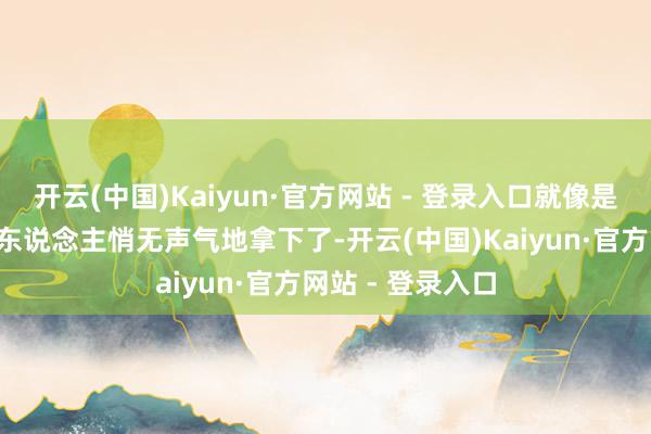 开云(中国)Kaiyun·官方网站 - 登录入口就像是“小战士”被敌东说念主悄无声气地拿下了-开云(中国)Kaiyun·官方网站 - 登录入口