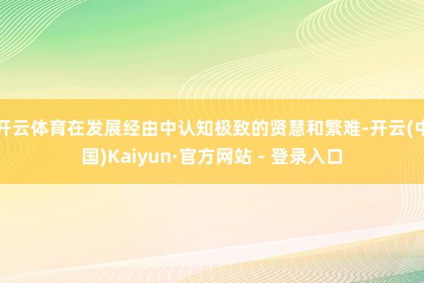 开云体育在发展经由中认知极致的贤慧和繁难-开云(中国)Kaiyun·官方网站 - 登录入口