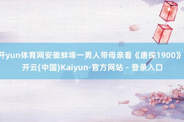 开yun体育网安徽蚌埠一男人带母亲看《唐探1900》-开云(中国)Kaiyun·官方网站 - 登录入口