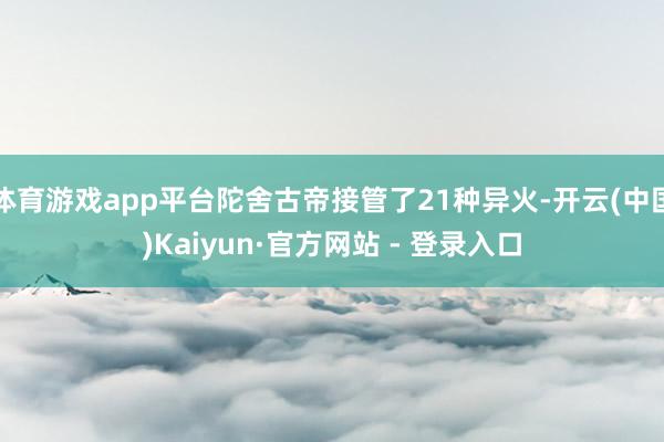 体育游戏app平台陀舍古帝接管了21种异火-开云(中国)Kaiyun·官方网站 - 登录入口