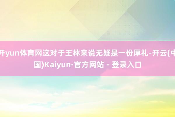 开yun体育网这对于王林来说无疑是一份厚礼-开云(中国)Kaiyun·官方网站 - 登录入口
