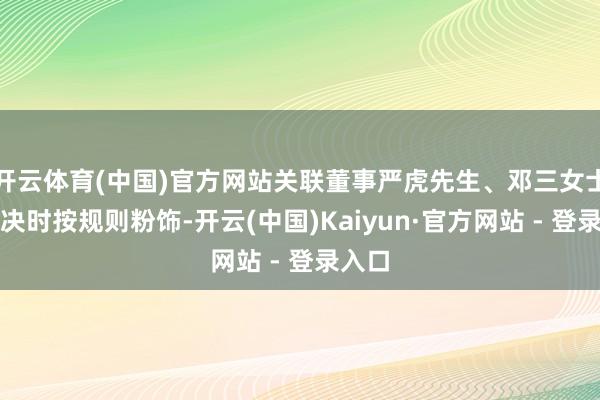 开云体育(中国)官方网站关联董事严虎先生、邓三女士在表决时按规则粉饰-开云(中国)Kaiyun·官方网站 - 登录入口