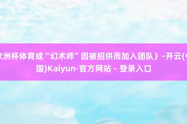 欧洲杯体育或“幻术师”因被招供而加入团队）-开云(中国)Kaiyun·官方网站 - 登录入口