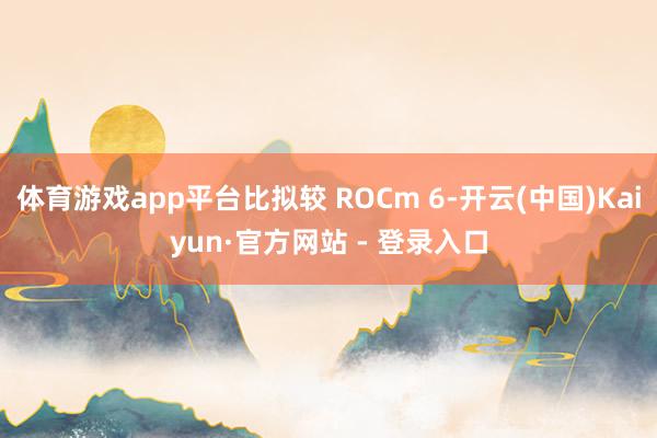 体育游戏app平台比拟较 ROCm 6-开云(中国)Kaiyun·官方网站 - 登录入口