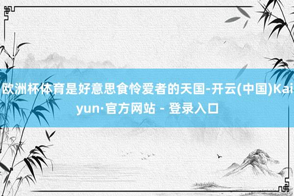 欧洲杯体育是好意思食怜爱者的天国-开云(中国)Kaiyun·官方网站 - 登录入口