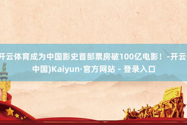 开云体育成为中国影史首部票房破100亿电影！-开云(中国)Kaiyun·官方网站 - 登录入口