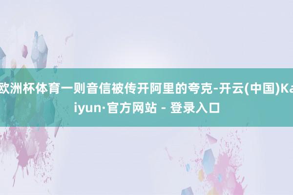 欧洲杯体育一则音信被传开阿里的夸克-开云(中国)Kaiyun·官方网站 - 登录入口