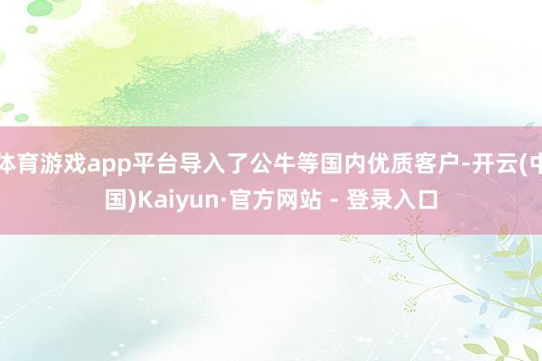 体育游戏app平台导入了公牛等国内优质客户-开云(中国)Kaiyun·官方网站 - 登录入口