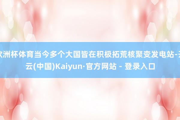 欧洲杯体育当今多个大国皆在积极拓荒核聚变发电站-开云(中国)Kaiyun·官方网站 - 登录入口