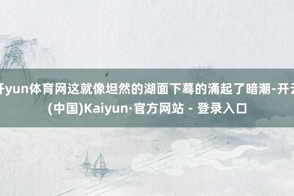 开yun体育网这就像坦然的湖面下蓦的涌起了暗潮-开云(中国)Kaiyun·官方网站 - 登录入口
