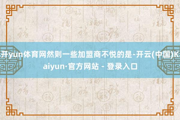 开yun体育网然则一些加盟商不悦的是-开云(中国)Kaiyun·官方网站 - 登录入口