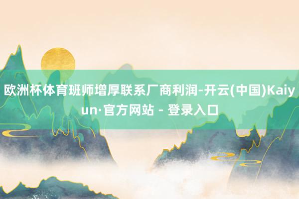 欧洲杯体育班师增厚联系厂商利润-开云(中国)Kaiyun·官方网站 - 登录入口