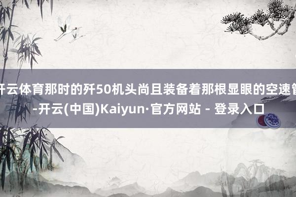 开云体育那时的歼50机头尚且装备着那根显眼的空速管-开云(中国)Kaiyun·官方网站 - 登录入口