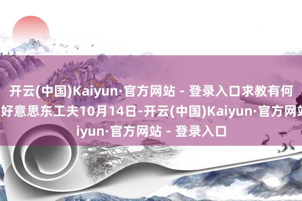 开云(中国)Kaiyun·官方网站 - 登录入口求教有何推敲? 答:好意思东工夫10月14日-开云(中国)Kaiyun·官方网站 - 登录入口
