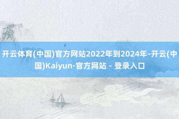 开云体育(中国)官方网站2022年到2024年-开云(中国)Kaiyun·官方网站 - 登录入口