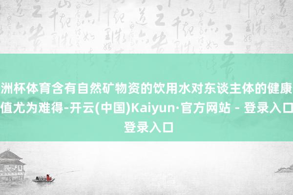 欧洲杯体育含有自然矿物资的饮用水对东谈主体的健康价值尤为难得-开云(中国)Kaiyun·官方网站 - 登录入口
