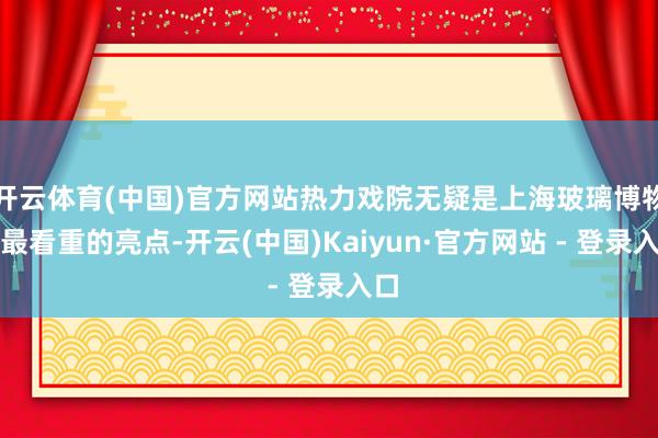 开云体育(中国)官方网站热力戏院无疑是上海玻璃博物馆最看重的亮点-开云(中国)Kaiyun·官方网站 - 登录入口