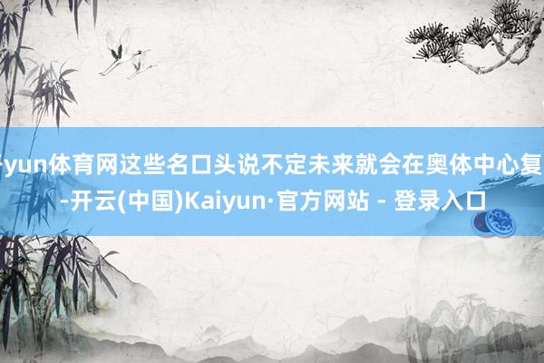 开yun体育网这些名口头说不定未来就会在奥体中心复刻-开云(中国)Kaiyun·官方网站 - 登录入口