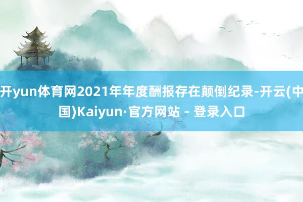 开yun体育网2021年年度酬报存在颠倒纪录-开云(中国)Kaiyun·官方网站 - 登录入口