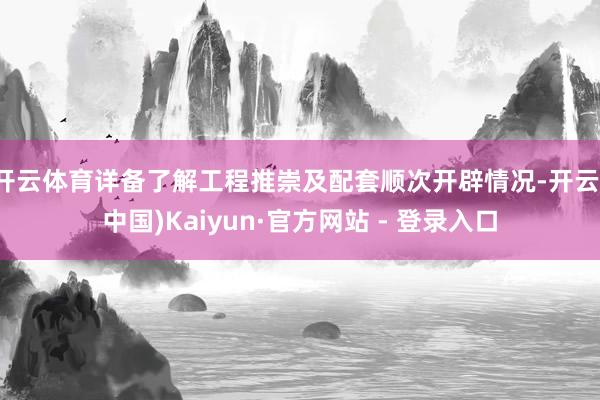 开云体育详备了解工程推崇及配套顺次开辟情况-开云(中国)Kaiyun·官方网站 - 登录入口