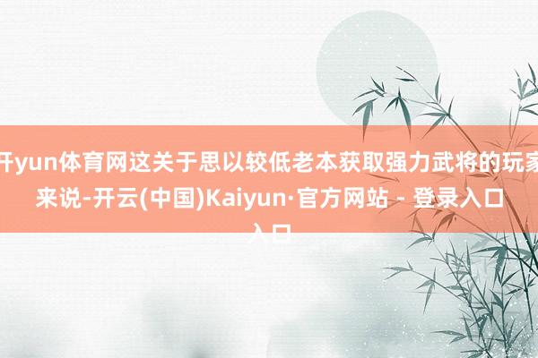 开yun体育网这关于思以较低老本获取强力武将的玩家来说-开云(中国)Kaiyun·官方网站 - 登录入口