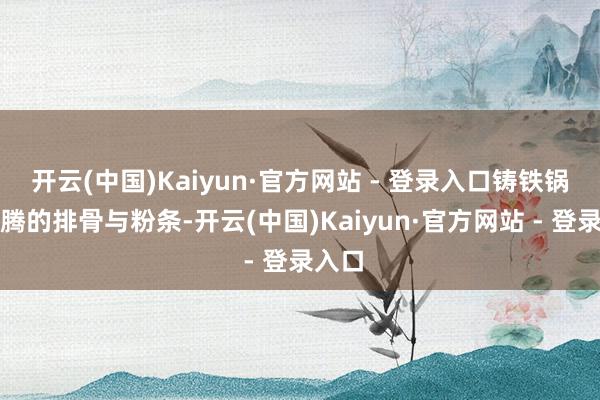 开云(中国)Kaiyun·官方网站 - 登录入口铸铁锅里翻腾的排骨与粉条-开云(中国)Kaiyun·官方网站 - 登录入口