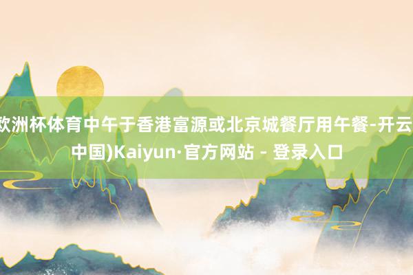欧洲杯体育中午于香港富源或北京城餐厅用午餐-开云(中国)Kaiyun·官方网站 - 登录入口