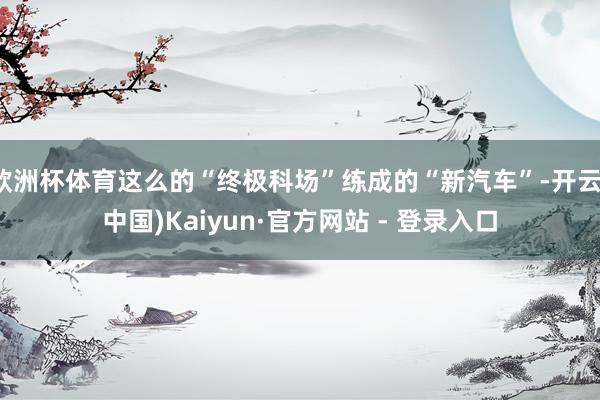 欧洲杯体育这么的“终极科场”练成的“新汽车”-开云(中国)Kaiyun·官方网站 - 登录入口