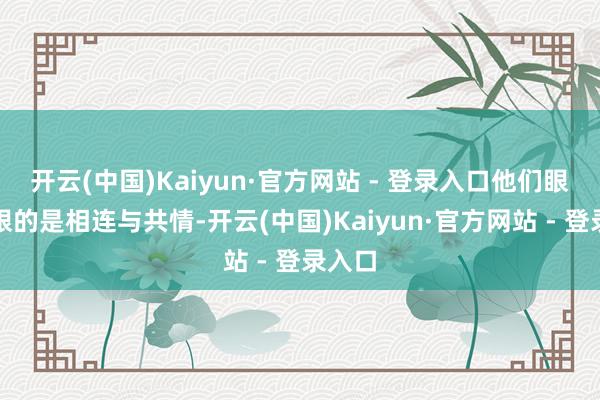 开云(中国)Kaiyun·官方网站 - 登录入口他们眼中耀眼的是相连与共情-开云(中国)Kaiyun·官方网站 - 登录入口