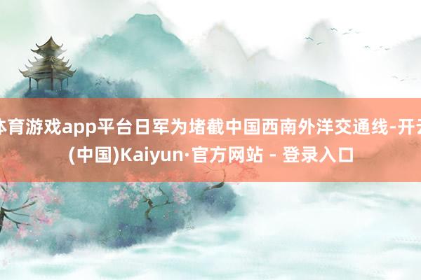 体育游戏app平台日军为堵截中国西南外洋交通线-开云(中国)Kaiyun·官方网站 - 登录入口