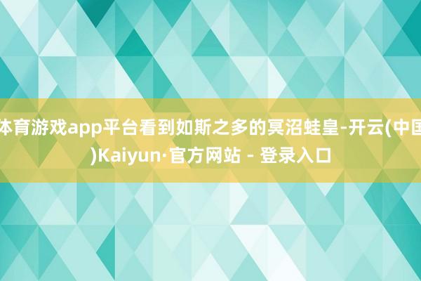 体育游戏app平台看到如斯之多的冥沼蛙皇-开云(中国)Kaiyun·官方网站 - 登录入口