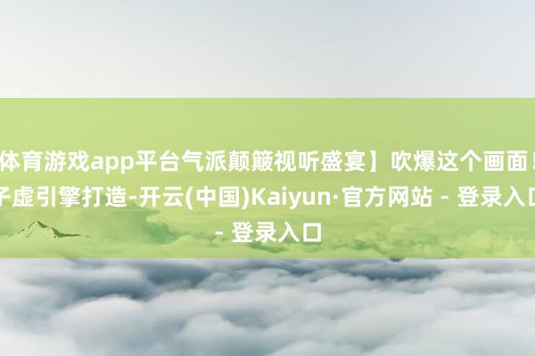 体育游戏app平台气派颠簸视听盛宴】吹爆这个画面!子虚引擎打造-开云(中国)Kaiyun·官方网站 - 登录入口