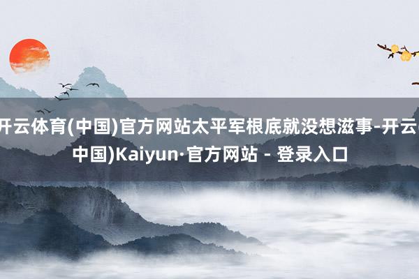开云体育(中国)官方网站太平军根底就没想滋事-开云(中国)Kaiyun·官方网站 - 登录入口