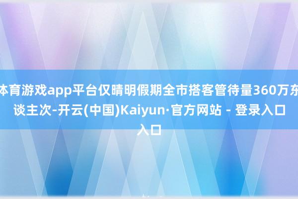 体育游戏app平台仅晴明假期全市搭客管待量360万东谈主次-开云(中国)Kaiyun·官方网站 - 登录入口