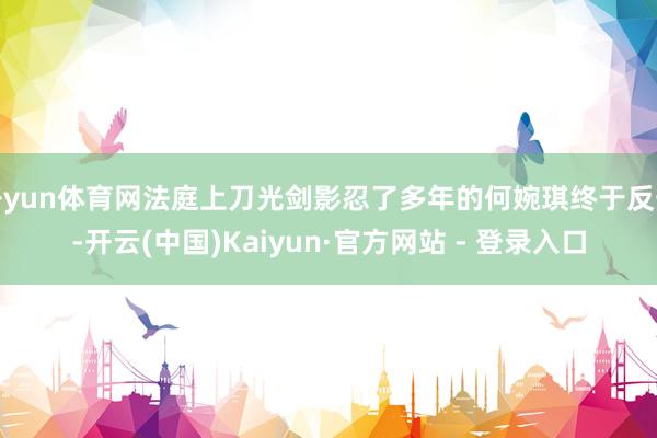 开yun体育网法庭上刀光剑影忍了多年的何婉琪终于反击-开云(中国)Kaiyun·官方网站 - 登录入口