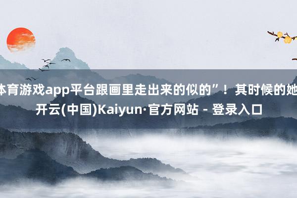 体育游戏app平台跟画里走出来的似的”！其时候的她-开云(中国)Kaiyun·官方网站 - 登录入口