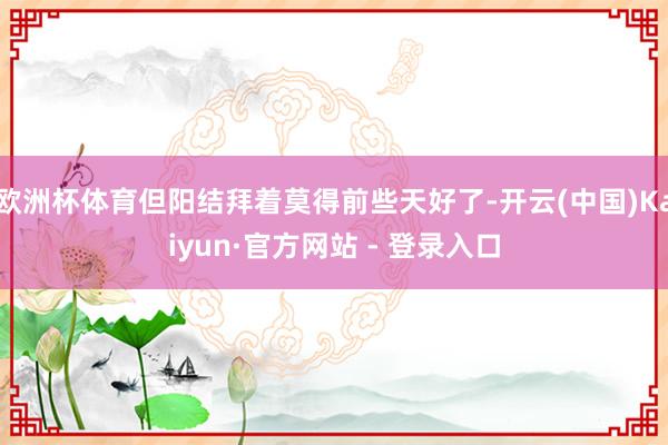 欧洲杯体育但阳结拜着莫得前些天好了-开云(中国)Kaiyun·官方网站 - 登录入口