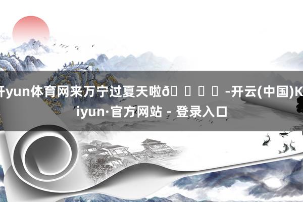 开yun体育网来万宁过夏天啦🏝️-开云(中国)Kaiyun·官方网站 - 登录入口