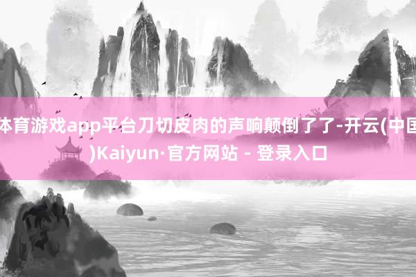 体育游戏app平台刀切皮肉的声响颠倒了了-开云(中国)Kaiyun·官方网站 - 登录入口