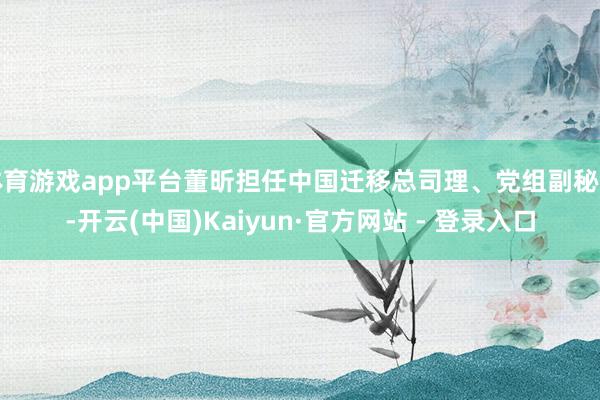 体育游戏app平台董昕担任中国迁移总司理、党组副秘书-开云(中国)Kaiyun·官方网站 - 登录入口