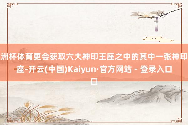 欧洲杯体育更会获取六大神印王座之中的其中一张神印王座-开云(中国)Kaiyun·官方网站 - 登录入口