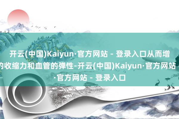 开云(中国)Kaiyun·官方网站 - 登录入口从而增强了心肌的收缩力和血管的弹性-开云(中国)Kaiyun·官方网站 - 登录入口