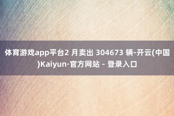 体育游戏app平台2 月卖出 304673 辆-开云(中国)Kaiyun·官方网站 - 登录入口