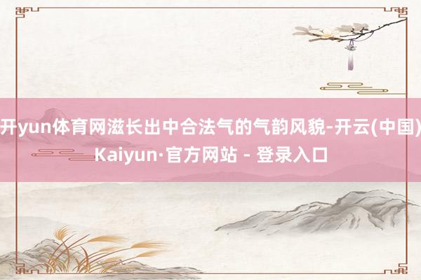 开yun体育网滋长出中合法气的气韵风貌-开云(中国)Kaiyun·官方网站 - 登录入口