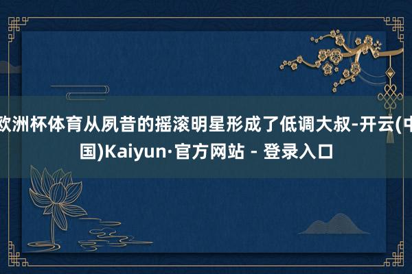 欧洲杯体育从夙昔的摇滚明星形成了低调大叔-开云(中国)Kaiyun·官方网站 - 登录入口